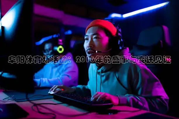 阜阳体育场活动：2016年的盛事与变迁见证
